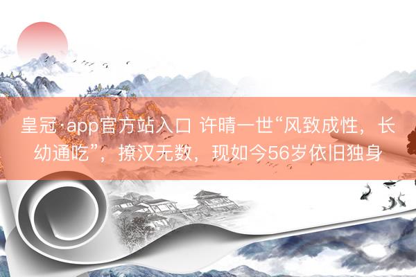 皇冠·app官方站入口 许晴一世“风致成性，长幼通吃”，撩汉无数，现如今56岁依旧独身