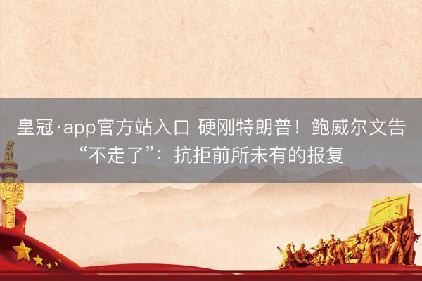 皇冠·app官方站入口 硬刚特朗普！鲍威尔文告“不走了”：抗拒前所未有的报复