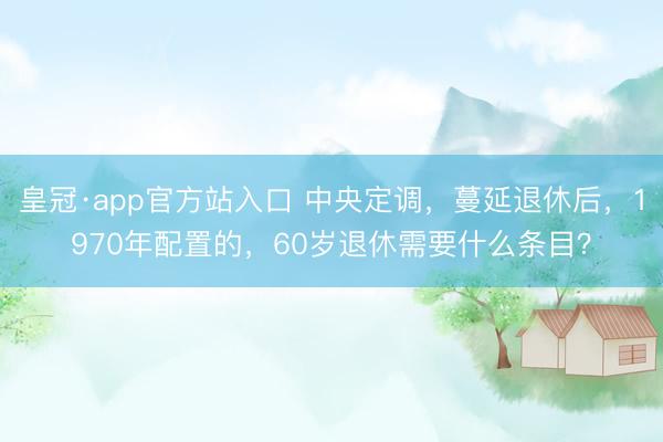 皇冠·app官方站入口 中央定调，蔓延退休后，1970年配置的，60岁退休需要什么条目？