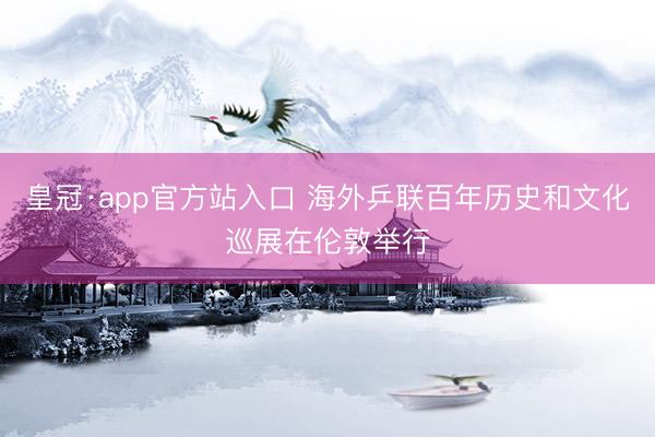 皇冠·app官方站入口 海外乒联百年历史和文化巡展在伦敦举行