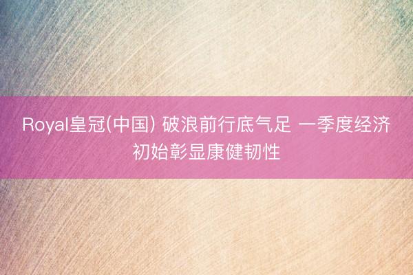 Royal皇冠(中国) 破浪前行底气足 一季度经济初始彰显康健韧性