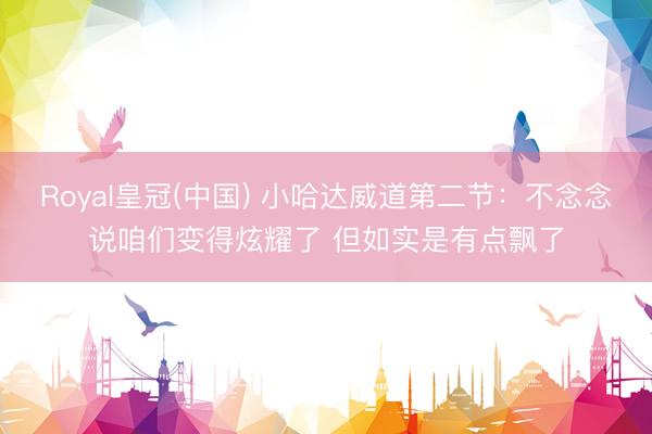 Royal皇冠(中国) 小哈达威道第二节:不念念说咱们变得炫耀了 但如实是有点飘了