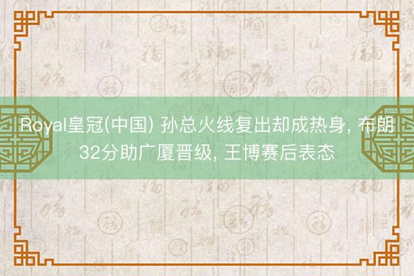 Royal皇冠(中国) 孙总火线复出却成热身， 布朗32分助广厦晋级， 王博赛后表态