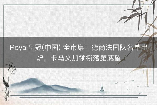Royal皇冠(中国) 全市集：德尚法国队名单出炉，卡马文加领衔落第威望