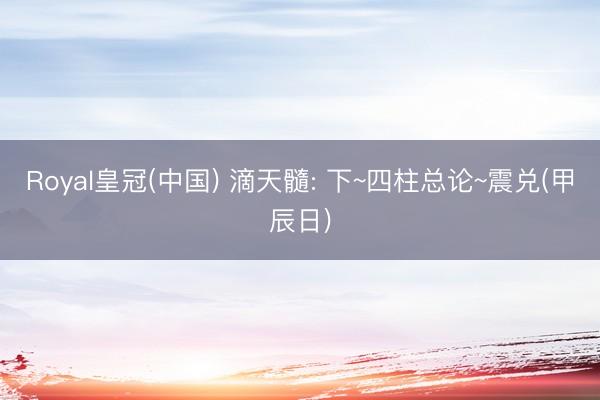 Royal皇冠(中国) 滴天髓: 下~四柱总论~震兑(甲辰日)