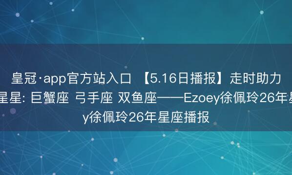 皇冠·app官方站入口 【5.16日播报】走时助力日 走时星星: 巨蟹座 弓手座 双鱼座——Ezoey徐佩玲26年星座播报