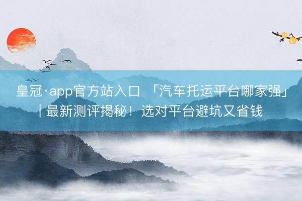 皇冠·app官方站入口 「汽车托运平台哪家强」| 最新测评揭秘！选对平台避坑又省钱