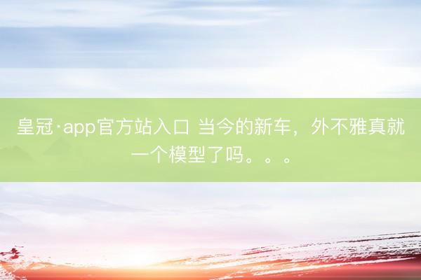 皇冠·app官方站入口 当今的新车，外不雅真就一个模型了吗。。。