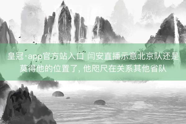 皇冠·app官方站入口 闫安直播示意北京队还是莫得他的位置了， 他咫尺在关系其他省队