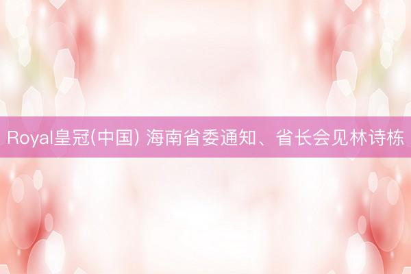 Royal皇冠(中国) 海南省委通知、省长会见林诗栋