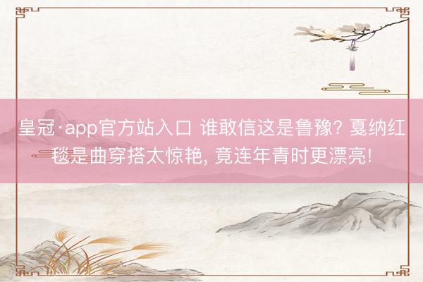 皇冠·app官方站入口 谁敢信这是鲁豫? 戛纳红毯是曲穿搭太惊艳， 竟连年青时更漂亮!
