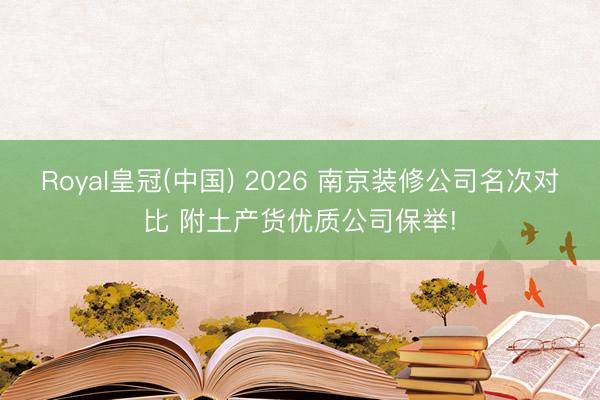 Royal皇冠(中国) 2026 南京装修公司名次对比 附土产货优质公司保举!