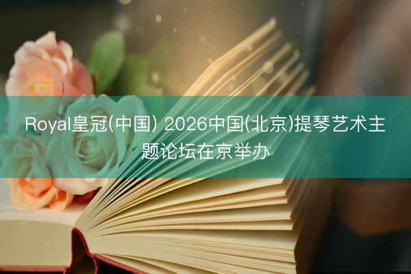 Royal皇冠(中国) 2026中国(北京)提琴艺术主题论坛在京举办