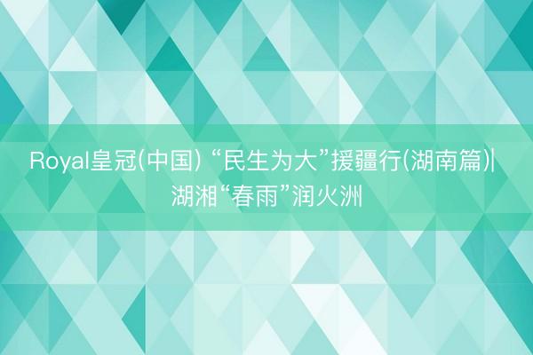 Royal皇冠(中国) “民生为大”援疆行(湖南篇)| 湖湘“春雨”润火洲