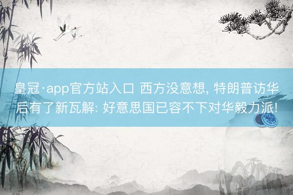 皇冠·app官方站入口 西方没意想， 特朗普访华后有了新瓦解: 好意思国已容不下对华毅力派!