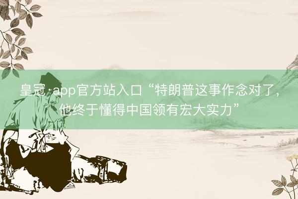 皇冠·app官方站入口 “特朗普这事作念对了，他终于懂得中国领有宏大实力”