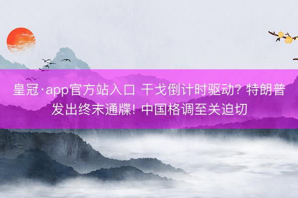 皇冠·app官方站入口 干戈倒计时驱动? 特朗普发出终末通牒! 中国格调至关迫切