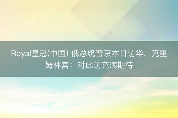 Royal皇冠(中国) 俄总统普京本日访华，克里姆林宫：对此访充满期待