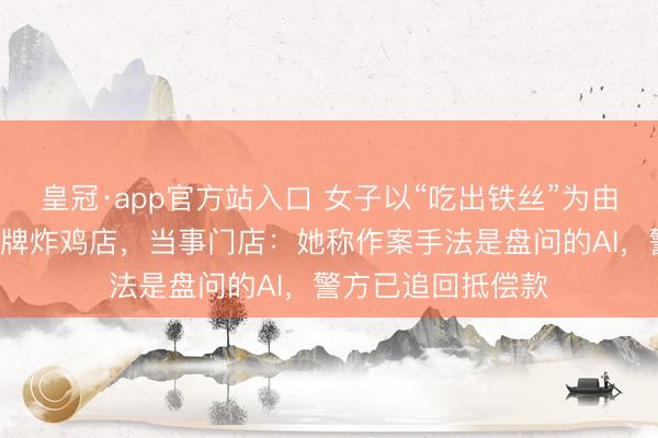 皇冠·app官方站入口 女子以“吃出铁丝”为由纠合碰瓷3家同品牌炸鸡店，当事门店：她称作案手法是盘问的AI，警方已追回抵偿款