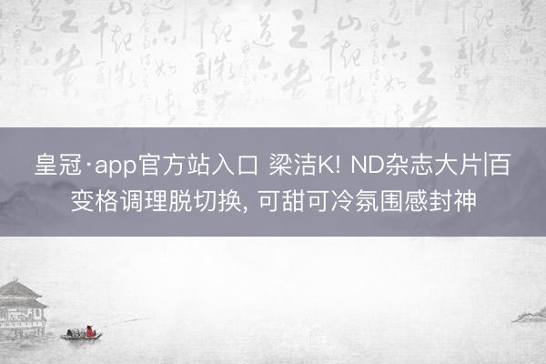 皇冠·app官方站入口 梁洁K! ND杂志大片|百变格调理脱切换, 可甜可冷氛围感封神