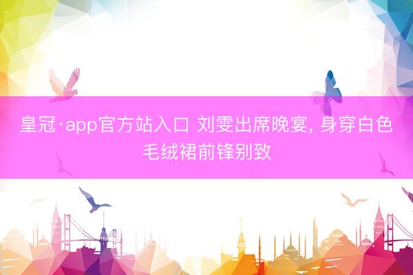 皇冠·app官方站入口 刘雯出席晚宴，<a href=