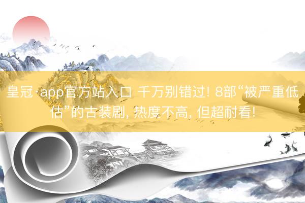 皇冠·app官方站入口 千万别错过! 8部“被严重低估”的古装剧， 热度不高， 但超耐看!