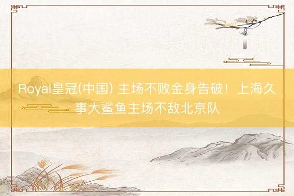 Royal皇冠(中国) 主场不败金身告破!上海久事大鲨鱼主场不敌北京队