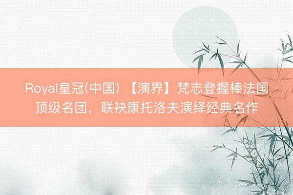 Royal皇冠(中国) 【演界】梵志登握棒法国顶级名团，联袂康托洛夫演绎经典名作