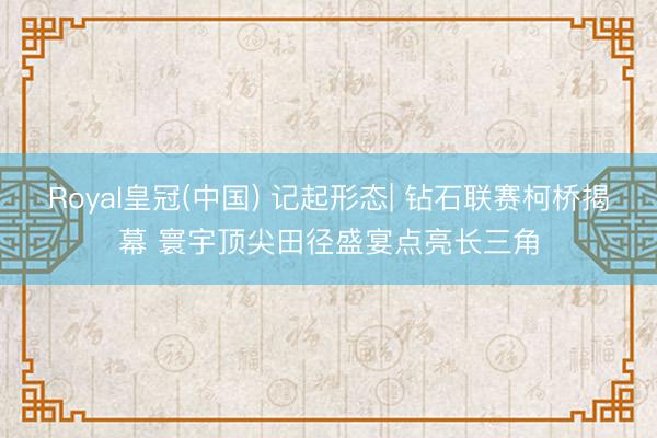 Royal皇冠(中国) 记起形态| 钻石联赛柯桥揭幕 寰宇顶尖田径盛宴点亮长三角