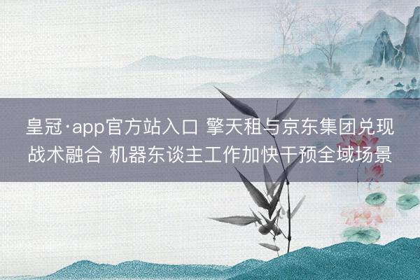 皇冠·app官方站入口 擎天租与京东集团兑现战术融合 机器东谈主工作加快干预全域场景