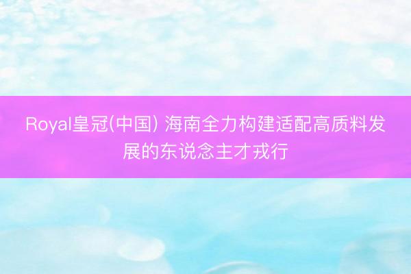 Royal皇冠(中国) 海南全力构建适配高质料发展的东说念主才戎行