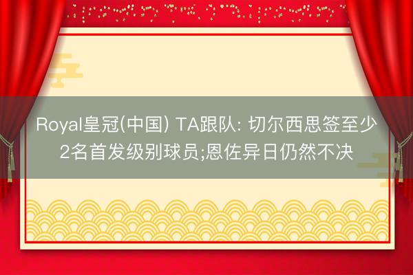 Royal皇冠(中国) TA跟队: 切尔西思签至少2名首发级别球员;恩佐异日仍然不决