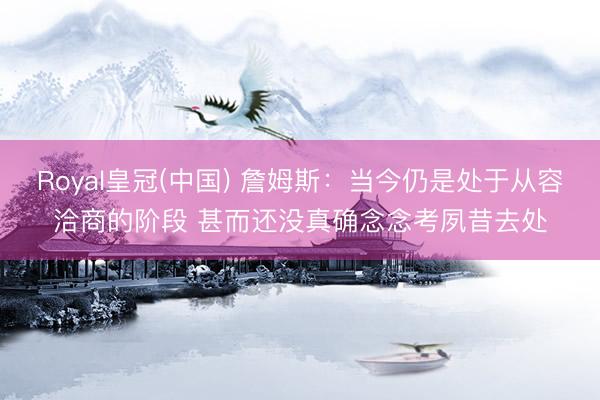 Royal皇冠(中国) 詹姆斯：当今仍是处于从容洽商的阶段 甚而还没真确念念考夙昔去处