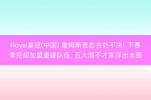 Royal皇冠(中国) 詹姆斯表态去处不决! 下赛季拒却加盟重建队伍， 五大潜不才家浮出水面