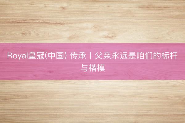 Royal皇冠(中国) 传承丨父亲永远是咱们的标杆与楷模
