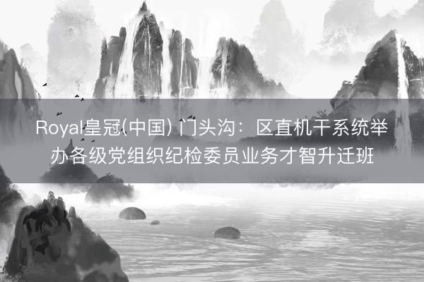 Royal皇冠(中国) 门头沟：区直机干系统举办各级党组织纪检委员业务才智升迁班