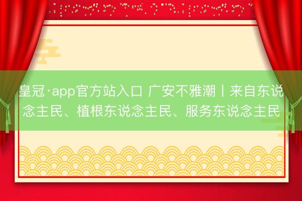 皇冠·app官方站入口 广安不雅潮丨来自东说念主民、植根东说念主民、服务东说念主民