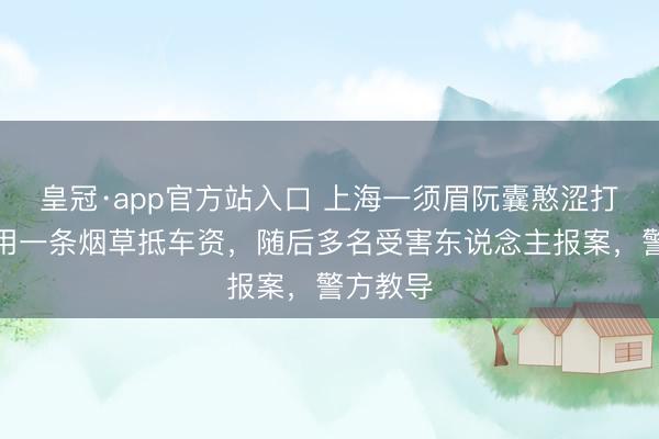 皇冠·app官方站入口 上海一须眉阮囊憨涩打车，竟用一条烟草抵车资，随后多名受害东说念主报案，警方教导
