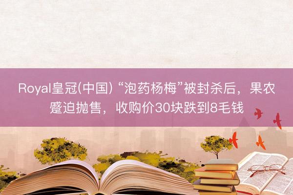 Royal皇冠(中国) “泡药杨梅”被封杀后，果农蹙迫抛售，收购价30块跌到8毛钱