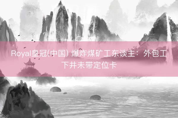 Royal皇冠(中国) 爆炸煤矿工东谈主：外包工下井未带定位卡