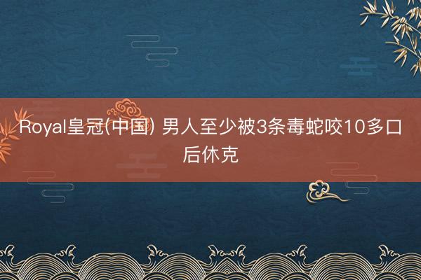 Royal皇冠(中国) 男人至少被3条毒蛇咬10多口后休克