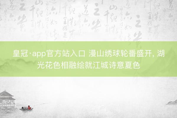 皇冠·app官方站入口 漫山绣球轮番盛开, 湖光花色相融绘就江城诗意夏色