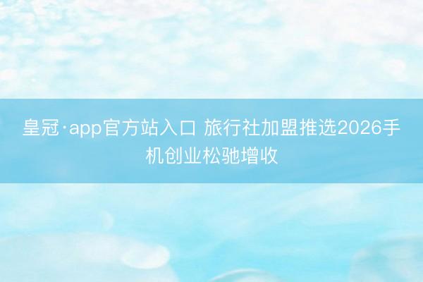 皇冠·app官方站入口 旅行社加盟推选2026手机创业松驰增收
