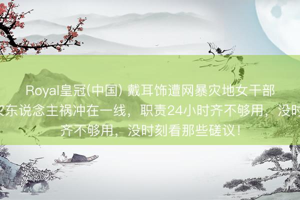 Royal皇冠(中国) 戴耳饰遭网暴灾地女干部陈述恶评:天灾东说念主祸冲在一线,职责24小时齐不够用,没时刻看那些磋议!