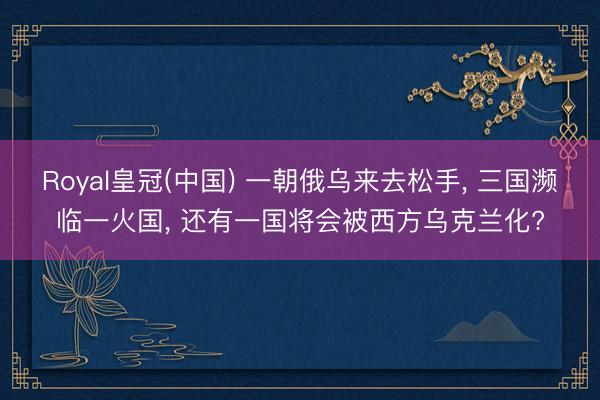 Royal皇冠(中国) 一朝俄乌来去松手, 三国濒临一火国, 还有一国将会被西方乌克兰化?