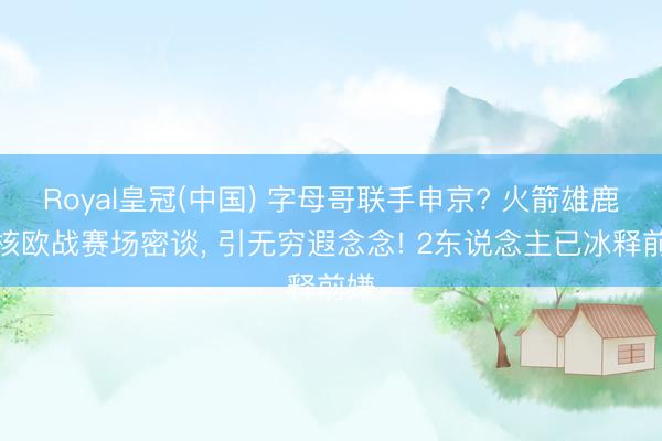 Royal皇冠(中国) 字母哥联手申京? 火箭雄鹿双核欧战赛场密谈, 引无穷遐念念! 2东说念主已冰释前嫌