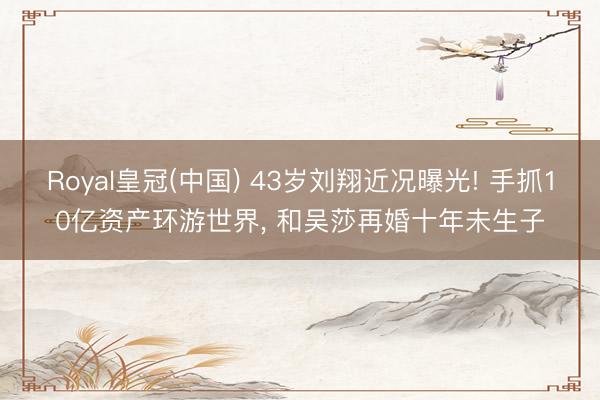 Royal皇冠(中国) 43岁刘翔近况曝光! 手抓10亿资产环游世界， 和吴莎再婚十年未生子