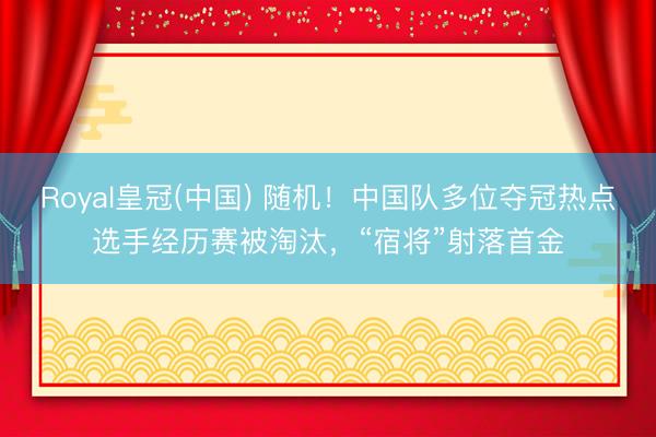 Royal皇冠(中国) 随机!中国队多位夺冠热点选手经历赛被淘汰,“宿将”射落首金