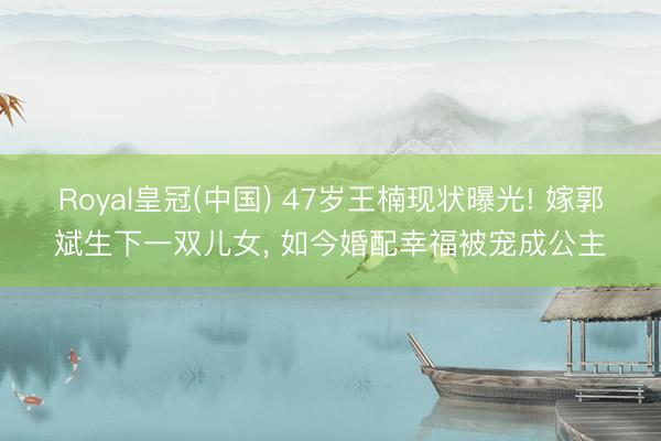 Royal皇冠(中国) 47岁王楠现状曝光! 嫁郭斌生下一双儿女, 如今婚配幸福被宠成公主