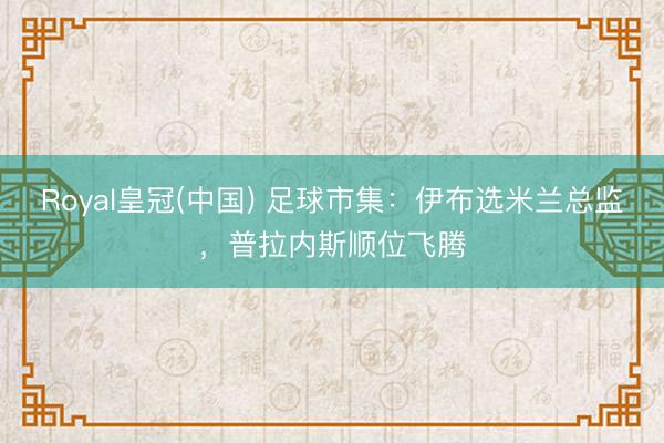 Royal皇冠(中国) 足球市集:伊布选米兰总监,普拉内斯顺位飞腾